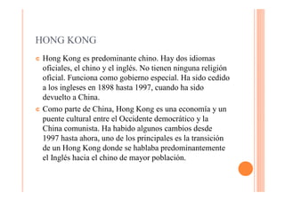 HONG KONG
¢ Hong Kong es predominante chino. Hay dos idiomas
  oficiales, el chino y el inglés. No tienen ninguna religión
  oficial. Funciona como gobierno especial. Ha sido cedido
  a los ingleses en 1898 hasta 1997, cuando ha sido
  devuelto a China.
¢ Como parte de China, Hong Kong es una economía y un
  puente cultural entre el Occidente democrático y la
  China comunista. Ha habido algunos cambios desde
  1997 hasta ahora, uno de los principales es la transición
  de un Hong Kong donde se hablaba predominantemente
  el Inglés hacia el chino de mayor población.
 