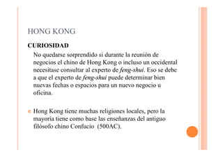 HONG KONG
CURIOSIDAD
 No quedarse sorprendido si durante la reunión de
 negocios el chino de Hong Kong o incluso un occidental
 necesitase consultar al experto de feng-shui. Eso se debe
 a que el experto de feng-shui puede determinar bien
 nuevas fechas o espacios para un nuevo negocio u
 oficina.

¢   Hong Kong tiene muchas religiones locales, pero la
    mayoría tiene como base las enseñanzas del antiguo
    filósofo chino Confucio (500AC).
 