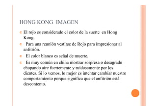 HONG KONG IMAGEN
¢El rojo es considerado el color de la suerte en Hong
 Kong.
¢ Para una reunión vestirse de Rojo para impresionar al
 anfitrión.
¢ El color blanco es señal de muerte.

¢ Es muy común en china mostrar sorpresa o desagrado
 chupando aire fuertemente y ruidosamente por los
 dientes. Si lo vemos, lo mejor es intentar cambiar nuestro
 comportamiento porque significa que el anfitrión está
 descontento.
 