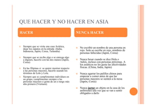 QUE HACER Y NO HACER EN ASIA
HACER                                                NUNCA HACER


¢   Siempre que se visita una casa Asiática,         ¢   No escribir un nombre de una persona en
    dejar los zapatos en la entrada (India,
    Indonesia, Japón, Corea, Tailandia)                  rojo. Solo se escribe en rojo, nombres de
                                                         personas fallecidas (Japón, Corea)
¢   Siempre que se recibe algo o se entrega algo
    a álguien, hacerlo con las dos manos (Japón,     ¢   Nunca besar cuando se dice Hola o
    Corea)                                               Adiós, incluso con personas próximas. A
                                                         los asiáticos no les gusta las afectividades
¢   En las filipinas si se quiere mostrar respecto       físicas. (China, India, Japón)
    a las personas mayores, hacerlo usando los
    términos de Lolo y Lola.                         ¢   Nunca agarrar los palillos chinos para
¢   Siempre que se cumplimentan individuos en            empezar a comer antes de que las
    un grupo, cumplimentar siempre a las                 personas mayores se sienten a la mesa
    personas mayores o gente de un o rango más           (Japón, Corea)
    alto primero (Vietnam)
                                                     ¢   Nunca jactar un objeto en la casa de los
                                                         anfitriones una vez que se van a sentir
                                                         obligados a darlo
 