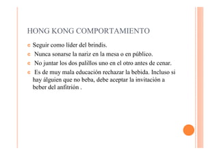 HONG KONG COMPORTAMIENTO
¢ Seguir como líder del brindis.
¢ Nunca sonarse la nariz en la mesa o en público.

¢ No juntar los dos palillos uno en el otro antes de cenar.

¢ Es de muy mala educación rechazar la bebida. Incluso si
  hay álguien que no beba, debe aceptar la invitación a
  beber del anfitrión .
 