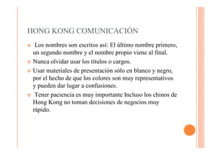 HONG KONG COMUNICACIÓN
¢  Los nombres son escritos así: El último nombre primero,
  un segundo nombre y el nombre propio viene al final.
¢ Nunca olvidar usar los títulos o cargos.

¢ Usar materiales de presentación sólo en blanco y negro,
  por el hecho de que los colores son muy representativos
  y pueden dar lugar a confusiones.
¢ Tener paciencia es muy importante Incluso los chinos de
  Hong Kong no toman decisiones de negocios muy
  rápido.
 