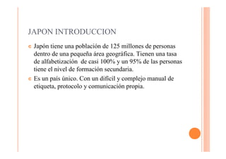 JAPON INTRODUCCION
¢ Japón tiene una población de 125 millones de personas
  dentro de una pequeña área geográfica. Tienen una tasa
  de alfabetización de casi 100% y un 95% de las personas
  tiene el nivel de formación secundaria.
¢ Es un país único. Con un difícil y complejo manual de
  etiqueta, protocolo y comunicación propia.
 