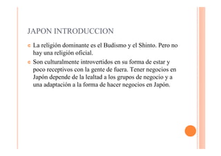 JAPON INTRODUCCION
¢ La religión dominante es el Budismo y el Shinto. Pero no
  hay una religión oficial.
¢ Son culturalmente introvertidos en su forma de estar y
  poco receptivos con la gente de fuera. Tener negocios en
  Japón depende de la lealtad a los grupos de negocio y a
  una adaptación a la forma de hacer negocios en Japón.
 