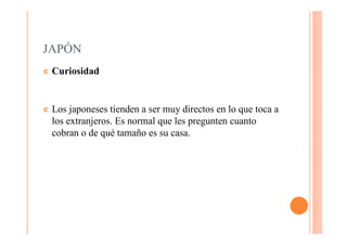 JAPÓN
¢   Curiosidad


¢   Los japoneses tienden a ser muy directos en lo que toca a
    los extranjeros. Es normal que les pregunten cuanto
    cobran o de qué tamaño es su casa.
 