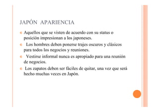 JAPÓN APARIENCIA
¢ Aquellos que se visten de acuerdo con su status o
  posición impresionan a los japoneses.
¢ Los hombres deben ponerse trajes oscuros y clásicos
  para todos los negocios y reuniones.
¢ Vestirse informal nunca es apropiado para una reunión
  de negocios.
¢ Los zapatos deben ser fáciles de quitar, una vez que será
  hecho muchas veces en Japón.
 