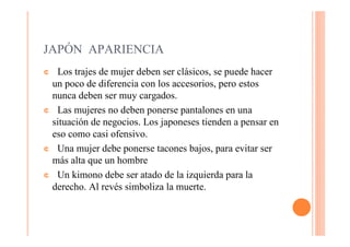 JAPÓN APARIENCIA
¢ Los trajes de mujer deben ser clásicos, se puede hacer
 un poco de diferencia con los accesorios, pero estos
 nunca deben ser muy cargados.
¢ Las mujeres no deben ponerse pantalones en una
 situación de negocios. Los japoneses tienden a pensar en
 eso como casi ofensivo.
¢ Una mujer debe ponerse tacones bajos, para evitar ser
 más alta que un hombre
¢ Un kimono debe ser atado de la izquierda para la
 derecho. Al revés simboliza la muerte.
 