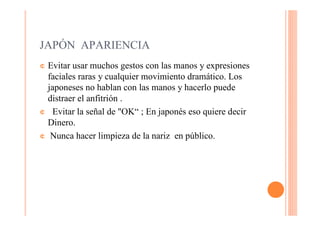 JAPÓN APARIENCIA
¢ Evitar usar muchos gestos con las manos y expresiones
  faciales raras y cualquier movimiento dramático. Los
  japoneses no hablan con las manos y hacerlo puede
  distraer el anfitrión .
¢ Evitar la señal de "OK“ ; En japonés eso quiere decir
  Dinero.
¢ Nunca hacer limpieza de la nariz en público.
 