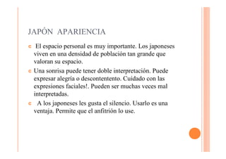 JAPÓN APARIENCIA
¢  El espacio personal es muy importante. Los japoneses
  viven en una densidad de población tan grande que
  valoran su espacio.
¢ Una sonrisa puede tener doble interpretación. Puede
  expresar alegría o descontentento. Cuidado con las
  expresiones faciales!. Pueden ser muchas veces mal
  interpretadas.
¢ A los japoneses les gusta el silencio. Usarlo es una
  ventaja. Permite que el anfitrión lo use.
 