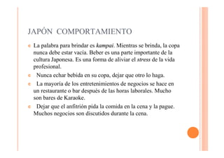 JAPÓN COMPORTAMIENTO
¢   La palabra para brindar es kampai. Mientras se brinda, la copa
    nunca debe estar vacía. Beber es una parte importante de la
    cultura Japonesa. Es una forma de aliviar el stress de la vida
    profesional.
¢    Nunca echar bebida en su copa, dejar que otro lo haga.
¢    La mayoría de los entretenimientos de negocios se hace en
    un restaurante o bar después de las horas laborales. Mucho
    son bares de Karaoke.
¢    Dejar que el anfitrión pida la comida en la cena y la pague.
    Muchos negocios son discutidos durante la cena.
 