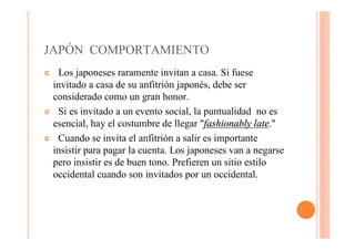 JAPÓN COMPORTAMIENTO
¢ Los japoneses raramente invitan a casa. Si fuese
 invitado a casa de su anfitrión japonés, debe ser
 considerado como un gran honor.
¢ Si es invitado a un evento social, la puntualidad no es
 esencial, hay el costumbre de llegar "fashionably late."
¢ Cuando se invita el anfitrión a salir es importante
 insistir para pagar la cuenta. Los japoneses van a negarse
 pero insistir es de buen tono. Prefieren un sitio estilo
 occidental cuando son invitados por un occidental.
 