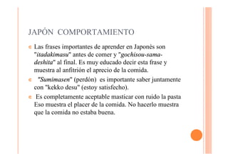 JAPÓN COMPORTAMIENTO
¢ Las frases importantes de aprender en Japonés son
  "itadakimasu" antes de comer y "gochisou-sama-
  deshita" al final. Es muy educado decir esta frase y
  muestra al anfitrión el aprecio de la comida.
¢ "Sumimasen" (perdón) es importante saber juntamente
  con "kekko desu" (estoy satisfecho).
¢ Es completamente aceptable masticar con ruido la pasta
  Eso muestra el placer de la comida. No hacerlo muestra
  que la comida no estaba buena.
 