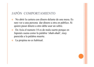 JAPÓN COMPORTAMIENTO
¢ No abrir la cartera con dinero delante de una mesa. Es
 raro ver a una persona dar dinero a otra en público. Si
 quiere pasar dinero a otro debe usar un sobre.
¢ En Asia el numero 14 es de mala suerte porque en
 Japonés suena como la palabra ‘shuh-shuh’, muy
 parecida a la palabra muerte.
¢ La propina no es habitual.
 