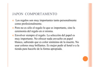 JAPON COMPORTAMENTO
¢  Los regalos son muy importantes tanto personalmente
  como profesionalmente.
¢ Pero no es sólo el regalo lo que es importante, sino la
  ceremonia del regalo en si misma.
¢ Envolver siempre el regalo. La selección del papel es
  muy importante. No ofrecer nada envuelto en papel
  blanco, sabiendo que es color sinónimo de la muerte. No
  usar colores muy brillantes. Es mejor pedir al hotel o a la
  tienda para hacerlo de la forma apropiada.
 