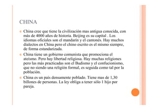 CHINA
¢   China cree que tiene la civilización mas antigua conocida, con
    más de 4000 años de historia. Beijing es su capital . Los
    idiomas oficiales son el mandarín y el cantonés. Hay muchos
    dialectos en China pero el chino escrito es el mismo siempre,
    de forma estandarizada.
¢   China tiene un gobierno comunista que promociona el
    ateísmo. Pero hay libertad religiosa. Hay muchas religiones
    pero las más practicadas son el Budismo y el confucionismo,
    que no siendo una religión formal, es seguida como tal por la
    población.
¢   China es un país densamente poblado. Tiene mas de 1,30
    billones de personas. La ley obliga a tener sólo 1 hijo por
    pareja.
 