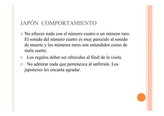 JAPÓN COMPORTAMIENTO
¢No ofrecer nada con el número cuatro o un número raro.
 El sonido del número cuatro es muy parecido al sonido
 de muerte y los números raros son entendidos como de
 mala suerte.
¢ Los regalos deber ser ofrecidos al final de la visita.

¢ No admirar nada que pertenezca al anfitrión. Los
 japoneses les encanta agradar.
 