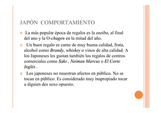 JAPÓN COMPORTAMIENTO
¢ La más popular época de regalos es la oseibo, al final
 del ano y la O-chugen en la mitad del año.
¢ Un buen regalo es carne de muy buena calidad, fruta,
 alcohol como Brandy, whiskey o vinos de alta calidad. A
 los Japoneses les gustan también los regalos de centros
 comerciales como Saks , Neiman Marcus o El Corte
 Inglés .
¢ Los japoneses no muestran afectos en público. No se
 tocan en público. Es considerado muy inapropiado tocar
 a álguien des sexo opuesto.
 