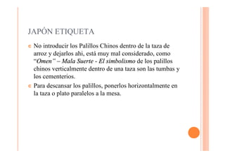 JAPÓN ETIQUETA
¢ No introducir los Palillos Chinos dentro de la taza de
  arroz y dejarlos ahi, está muy mal considerado, como
  “Omen” – Mala Suerte - El simbolismo de los palillos
  chinos verticalmente dentro de una taza son las tumbas y
  los cementerios.
¢ Para descansar los palillos, ponerlos horizontalmente en
  la taza o plato paralelos a la mesa.
 