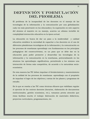 11



Definición y formulación
      del problema
El problema de la incapacidad de los docentes en el manejo de las
tecnologías de la información y la comunicación por una globalización
cada vez más penetrante en los educandos y la superación en este aspecto
del alumno al maestro en su manejo, acarrea un abismo invisible de
complejidad-interacción educativa en la época actual.

La educación en busca de dar un paso a la modernidad             y calidad
educativa establece la necesidad de capacitar a los docentes en el uso de
diferentes plataformas tecnológicas de la información y la comunicación en
los procesos de enseñanza aprendizaje con fundamentos en los principios
pedagógicos del constructivismo, es un paso que se debe dar en la
educación para poder promover y desarrollar las tecnologías de la
información y la comunicación en la enseñanza, potencializando en los
alumnos los aprendizajes significativos, permitiendo a los mismos una
interacción de forma más competitiva, de acuerdo a la naturaleza socio-
económica.

De esta manera las TIC deben impulsar el fortalecimiento y mantenimiento
de la calidad de los procesos de enseñanza –aprendizaje con el propósito
de impulsar el logro de los objetivos y metas de los planes y programas de
estudio.

En lo que se reseña a las TIC como técnicas eficaces que viabilizan regular
el ejercicio de los centros docentes (horarios, elaboración de documentos
institucionales, gestión económica, etc.), tomamos presta atención que
éstas facilitan mucho el trabajo: fabricación de materiales didácticos,
proyectos curriculares, programaciones, etc.
 
