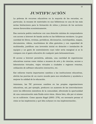 12



                   Justificación
La pobreza de recursos educativos en la mayoría de las escuelas, en
particular, la escasez de materiales en sus bibliotecas es una de las más
serias limitaciones para la formación de niños y jóvenes de los sectores
menos favorecidos económicamente.

Esa carencia podría resolverse con una dotación mínima de computadores
con acceso a Internet de banda ancha en las bibliotecas escolares. La gran
cantidad de libros, revistas, periódicos, diccionarios, enciclopedias, mapas,
documentos, videos, muchísimos de ellos gratuitos y con capacidad de
multimedia, justifican una inversión inicial en dotación e instalación de
equipos y un gasto de sostenimiento cuyo valor sería marginal si se lo
compara con el gasto educativo de cualquier país latinoamericano.

El acceso a Internet permitiría, además, una cantidad de experiencias
educativas nuevas como visitas a museos de arte y de ciencias, acceso a
laboratorios virtuales, viajes virtuales a ciudades o regiones remotas,
utilización de software educativo interactivo, etc.

Ese esfuerzo traería importantes cambios a las instituciones educativas,
abriría las puertas de un nuevo mundo para sus estudiantes y ayudaría a
mejorar la calidad de la educación.

Asimismo, las TIC provocan cambios en las propias organizaciones
educativas, así, por ejemplo, producen un aumento de las interrelaciones
entre los diferentes miembros de la comunidad, ofreciendo la oportunidad
de una comunicación más fluida entre éstos. Ahora bien, ello por sí mismo
no es suficiente. Como apunta Kagel (2003: 279), «es necesario pensar el
cómo se las implementa y qué idea subyace en esa implementación».
 