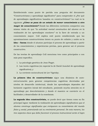 14


Estableciendo como punto de partida una pregunta del documento
“Constructivismo y aprendizaje significativo” para comprender el ¿Por qué
de aprendizajes significativos basados en constructivimso? La cual es la
siguiente ¿Cómo se pasa de un estado de menor conocimiento a otro
mayor de conocimiento? Donde las diferentes corrientes comparten una
misma visión de que “la actividad mental constructiva del alumno en la
realización de los aprendizajes escolares” es la llave de entrada a un
conocimiento mayor. Coll explica esté punto estableciendo que las
aproximaciones constructivistas tienen su punto de colisión y unión en la
idea – fuerza donde el alumno participa el proceso de aprendizaje a partir
de los conocimientos y experiencias previas, para generar así el proceso
constructivo.

De las teorías de aprendizaje Coll menciona tres como principales o con
más peso específico.

   1. La psicología genética de Jean Piaget.
   2. Las teoría cognitivas (en especial la de David Ausubel de aprendizaje
      significativo); y
   3. La corriente sociocultural de Lev Vigotsky.

La primera idea de constructivismo sigue una dinámica de auto-
estructuración para generar competencias cognitivas decretadas por
niveles de desarrollo intelectual, donde los aprendizajes dependen del
horizonte cognitivo inicial del estudiante, poniendo mucha atención en el
aprendizaje por descubrimiento y donde el maestro se convierte en el
facilitador y desarrollador de la enseñanza.

La segunda idea constructivista, se puede decir que tienen como su fin
principal lograr mediante la realización de aprendizajes significativos que el
alumno construye significados que enriquecen su conocimiento del mundo
físico y social, potenciando así su crecimiento personal. De esta manera, los
tres aspectos clave que debe favorecer el proceso instruccional serán el logro
 
