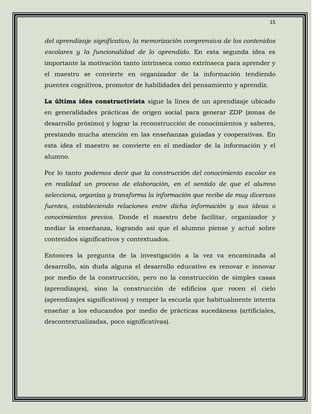 15


del aprendizaje significativo, la memorización comprensiva de los contenidos
escolares y la funcionalidad de lo aprendido. En esta segunda idea es
importante la motivación tanto intrínseca como extrínseca para aprender y
el maestro se convierte en organizador de la información tendiendo
puentes cognitivos, promotor de habilidades del pensamiento y aprendiz.

La última idea constructivista sigue la línea de un aprendizaje ubicado
en generalidades prácticas de origen social para generar ZDP (zonas de
desarrollo próximo) y lograr la reconstrucción de conocimientos y saberes,
prestando mucha atención en las enseñanzas guiadas y cooperativas. En
esta idea el maestro se convierte en el mediador de la información y el
alumno.

Por lo tanto podemos decir que la construcción del conocimiento escolar es
en realidad un proceso de elaboración, en el sentido de que el alumno
selecciona, organiza y transforma la información que recibe de muy diversas
fuentes, estableciendo relaciones entre dicha información y sus ideas o
conocimientos previos. Donde el maestro debe facilitar, organizador y
mediar la enseñanza, logrando así que el alumno piense y actué sobre
contenidos significativos y contextuados.

Entonces la pregunta de la investigación a la vez va encaminada al
desarrollo, sin duda alguna el desarrollo educativo es renovar e innovar
por medio de la construcción, pero no la construcción de simples casas
(aprendizajes), sino la construcción de edificios que rocen el cielo
(aprendizajes significativos) y romper la escuela que habitualmente intenta
enseñar a los educandos por medio de prácticas sucedáneas (artificiales,
descontextualizadas, poco significativas).
 