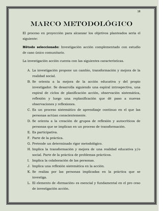 18



     Marco metodológico
El proceso en proyección para alcanzar los objetivos planteados sería el
siguiente:

Método seleccionado: Investigación acción complementado con estudio
de caso único comunitario.

La investigación acción cuenta con las siguientes características.

   A. La investigación propone un cambio, transformación y mejora de la
      realidad social.
   B. Se orienta a la mejora de la acción educativa y del propio
      investigador. Se desarrolla siguiendo una espiral introspectiva, una
      espiral de ciclos de planificación acción, observación sistemática,
      reflexión y luego una replanificación que dé paso a nuevas
      observaciones y reflexiones.
   C. Es un proceso sistemático de aprendizaje continuo en el que las
      personas actúan conscientemente.
   D. Se orienta a la creación de grupos de reflexión y autocríticos de
      personas que se implican en un proceso de transformación.
   E. Es participativa.
   F. Parte de la práctica.
   G. Pretende un determinado rigor metodológico.
   H. Implica la transformación y mejora de una realidad educativa y/o
      social. Parte de la práctica de problemas prácticos.
   I. Implica la colaboración de las personas.
   J. Implica una reflexión sistemática en la acción.
   K. Se realiza por las personas implicadas en la práctica que se
      investiga.
   L. El elemento de «formación» es esencial y fundamental en el pro ceso
      de investigación acción.
 