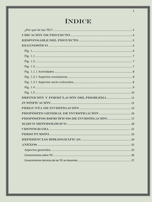 1



                                                        Índice
   ¿Por qué de las TIC? ............................................................................................................ 2
Ubicación de proyecto .................................................................................... 4
RESPONSABLE DEL PROYECTO ......................................................................... 5
Diagnostico .................................................................................................................. 6
   Fig. 1 ........................................................................................................................................ 6
   Fig. 1.1 .................................................................................................................................... 7
   Fig. 1.2 .................................................................................................................................... 7
   Fig. 1.3 .................................................................................................................................... 7
   Fig. 1.1.1 Actividades .......................................................................................................... 8
   Fig. 1.2.1 Aspectos económicos. ....................................................................................... 8
   Fig. 1.3.1 Aspectos socio-culturales................................................................................ 8
   Fig. 1.4 .................................................................................................................................... 9
   Fig. 1.5 .................................................................................................................................. 10
Definición y formulación del problema ................................. 11
Justificación ............................................................................................................. 12
Pregunta de investigación ...................................................................... 13
Propósito general de investigación ........................................... 16
Propósitos específicos de investigación................................ 17
Marco metodológico ....................................................................................... 18
Cronograma ............................................................................................................... 21
Presupuesto ............................................................................................................... 23
Referencias bibliográficas .................................................................... 24
Anexos ............................................................................................................................... 25
   Aspectos generales ............................................................................................................. 25
   Conocimientos sobre TIC. ......................................................................................................... 26
   Conocimientos técnicos de las TIC en docentes. ....................................................................... 27
 