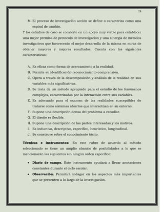 19


   M. El proceso de investigación acción se define o caracteriza como una
       espiral de cambio.
Y los estudios de caso se convierte en un apoyo muy viable para establecer
una mejor premisa de protocolo de investigación y una sinergia de métodos
investigativos que favorecerán el mejor desarrolla de la misma en miras de
obtener mayores y mejores resultados. Cuenta con las siguientes
características:


   A. Es eficaz como forma de acercamiento a la realidad.
   B. Permite su identificación-reconocimiento-comprensión.
   C. Opera a través de la descomposición y análisis de la realidad en sus
       variables más significativas.
   D. Se trata de un método apropiado para el estudio de los fenómenos
       complejos, caracterizados por la interacción entre sus variables.
   E. Es adecuado para el examen de las realidades susceptibles de
       tratarse como sistemas abiertos que interactúan en su entorno.
   F. Supone una descripción densa del problema a estudiar.
   G. El diseño es flexible.
   H. Supone una descripción de las partes interesadas y los motivos.
   I. Es inductivo, descriptivo, específico, heurístico, longitudinal.
   J. Se construye sobre el conocimiento tácito.

Técnicas e instrumentos:         En este rubro de acuerdo al método
seleccionado se tiene un amplio abanico de posibilidades a lo que se
mencionarán las siguientes sin ningún orden específico:

   •   Diario de campo. Este instrumento ayudará a llevar anotaciones
       constantes durante el ciclo escolar.
   •   Observación. Permitirá indagar en los aspectos más importantes
       que se presenten a lo largo de la investigación.
 