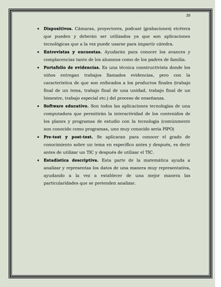20


•   Dispositivos. Cámaras, proyectores, podcast (grabaciones) etcétera
    que pueden y deberán ser utilizados ya que son aplicaciones
    tecnológicas que a la vez puede usarse para impartir cátedra.
•   Entrevistas y encuestas. Ayudarán para conocer los avances y
    complacencias tanto de los alumnos como de los padres de familia.
•   Portafolio de evidencias. Es una técnica constructivista donde los
    niños   entregan   trabajos   llamados    evidencias,    pero   con   la
    característica de que son enfocados a los productos finales (trabajo
    final de un tema, trabajo final de una unidad, trabajo final de un
    bimestre, trabajo especial etc.) del proceso de enseñanza.
•   Software educativo. Son todos las aplicaciones tecnologías de una
    computadora que permitirán la interactividad de los contenidos de
    los planes y programas de estudio con la tecnología (comúnmente
    son conocido como programas, uno muy conocido sería PIPO)
•   Pre-test y post-test. Se aplicaran para conocer el grado de
    conocimiento sobre un tema en especifico antes y después, es decir
    antes de utilizar un TIC y después de utilizar el TIC.
•   Estadística descriptiva. Esta parte de la matemática ayuda a
    analizar y representas los datos de una manera muy representativa,
    ayudando a la vez a establecer de una mejor manera las
    particularidades que se pretenden analizar.
 