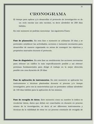 21



                  Cronograma
El tiempo para aplicar y/o desarrollar el protocolo de investigación es de
      un ciclo escolar (un año escolar), es decir alrededor de 200 días
      hábiles.

En este momento se podrían mencionar las siguientes Fases:




Fase de planeación. En esta fase o momento se utilizarán 20 días y se
pretenden establecer las actividades, acciones e instantes necesarios para
desarrollar de manera organizada en miras de conseguir los objetivos y
propósitos marcados durante el protocolo.




Fase de diagnóstico. En esta fase se establecerán las acciones necesarias
para obtener un califico lo más específicamente posible y así obtener
premisas fundamentales para dirigir el trabajo en la mejor dirección
posible con una duración de 20 días.




Fase de aplicación de instrumentos. En este momento se aplicarán los
instrumentos o técnicas planteadas durante el proceso y/o tiempo
investigativo, pero con la característica que se pretenden utilizar alrededor
de 100 días hábiles para la aplicación de los mismos.




Fase de recogida de datos. Este momento como su nombre lo índica es
recolectar datos, datos que deben ser cosechados en durante en proceso
mismo de la investigación, es decir al ser diferentes instrumentos y
técnicas da la viabilidad de estar en un proceso constante de recogida de
 