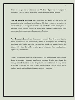 22


datos, por lo que no se utilizarían los 100 días del proceso de recogida de
datos más 10 días extras para tener una buena libertad de tiempo.




Fase de análisis de datos. Este momento se podría afirmar como un
momento crucial en el cual se utilizarán 30 días, ya que de acuerdo a la
pericia con que se indaguen los datos los resultados serán los mejores se
pretende entrar en una dinámica análisis de estadística descriptiva para
arrojar de cierta manera resultados cuantificables.




Fase de conclusiones. Sería el momento y estadio final de la investigación
donde se obtendría los resultados y saber si se lograron los objetivos y
propósitos planteados para la investigación donde se aprovecharían los
últimos 20 días del ciclo escolar para establecer las terminaciones
esperadas y necesarias.




De esta manera se presenta el cronograma del protocolo de investigación
donde se otorgan y planean una buena cantidad de días para lograr las
fases, pensando también en las irregularidades académicas de suspensión
de clases y así con los días mismo sobrellevarlas con el único fin de
realizar una investigación de forma ecuánime y positiva.
 