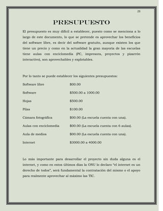 23



                     Presupuesto
El presupuesto es muy difícil a establecer, puesto como se menciona a lo
largo de este documento, lo que se pretende es aprovechar los beneficios
del software libre, es decir del software gratuito, aunque existen los que
tiene un precio y como en la actualidad la gran mayoría de las escuelas
tiene aulas con enciclomedia (PC, impresora, proyectos y pizarrón
interactivo), son aprovechables y explotables.




Por lo tanto se puede establecer los siguientes presupuestos:

Software libre                $00.00

Software                      $500.00 a 1000.00

Hojas                         $500.00

Pilas                         $100.00

Cámara fotográfica            $00.00 (La escuela cuenta con una).

Aulas con enciclomedia        $00.00 (La escuela cuenta con 6 aulas).

Aula de medios                $00.00 (La escuela cuenta con una).

Internet                      $3000.00 a 4000.00




Lo más importante para desarrollar el proyecto sin duda alguna es el
internet, y como en estos últimos días la ONU lo declaro “el internet es un
derecho de todos”, será fundamental la contratación del mismo o el apoyo
para realmente aprovechar al máximo las TIC.
 