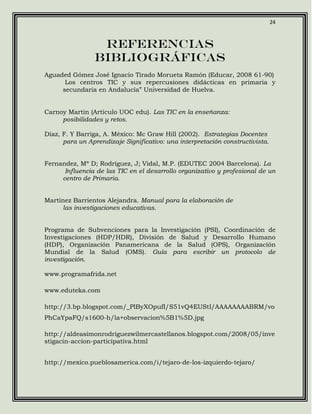 24



                  Referencias
                 bibliográficas
Aguaded Gómez José Ignacio Tirado Morueta Ramón (Educar, 2008 61-90)
      Los centros TIC y sus repercusiones didácticas en primaria y
     secundaria en Andalucía” Universidad de Huelva.


Carnoy Martin (Artículo UOC edu). Las TIC en la enseñanza:
     posibilidades y retos.

Díaz, F. Y Barriga, A. México: Mc Graw Hill (2002). Estrategias Docentes
      para un Aprendizaje Significativo: una interpretación constructivista.


Fernandez, Mª D; Rodríguez, J; Vidal, M.P. (EDUTEC 2004 Barcelona). La
      Influencia de las TIC en el desarrollo organizativo y profesional de un
     centro de Primaria.


Martínez Barrientos Alejandra. Manual para la elaboración de
     las investigaciones educativas.


Programa de Subvenciones para la Investigación (PSI), Coordinación de
Investigaciones (HDP/HDR), División de Salud y Desarrollo Humano
(HDP), Organización Panamericana de la Salud (OPS), Organización
Mundial de la Salud (OMS). Guía para escribir un protocolo de
investigación.

www.programafrida.net

www.eduteka.com

http://3.bp.blogspot.com/_PlByXOpufI/S51vQ4EUStI/AAAAAAAABRM/vo
PhCaYpaFQ/s1600-h/la+observacion%5B1%5D.jpg

http://aldeasimonrodriguezwilmercastellanos.blogspot.com/2008/05/inve
stigacin-accion-participativa.html


http://mexico.pueblosamerica.com/i/tejaro-de-los-izquierdo-tejaro/
 
