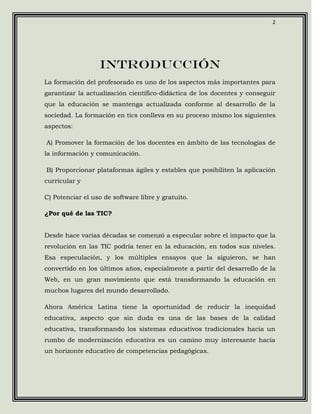 2




                  INTRODUCCIÓN
La formación del profesorado es uno de los aspectos más importantes para
garantizar la actualización científico-didáctica de los docentes y conseguir
que la educación se mantenga actualizada conforme al desarrollo de la
sociedad. La formación en tics conlleva en su proceso mismo los siguientes
aspectos:

A) Promover la formación de los docentes en ámbito de las tecnologías de
la información y comunicación.

B) Proporcionar plataformas ágiles y estables que posibiliten la aplicación
curricular y

C) Potenciar el uso de software libre y gratuito.

¿Por qué de las TIC?


Desde hace varias décadas se comenzó a especular sobre el impacto que la
revolución en las TIC podría tener en la educación, en todos sus niveles.
Esa especulación, y los múltiples ensayos que la siguieron, se han
convertido en los últimos años, especialmente a partir del desarrollo de la
Web, en un gran movimiento que está transformando la educación en
muchos lugares del mundo desarrollado.

Ahora América Latina tiene la oportunidad de reducir la inequidad
educativa, aspecto que sin duda es una de las bases de la calidad
educativa, transformando los sistemas educativos tradicionales hacia un
rumbo de modernización educativa es un camino muy interesante hacia
un horizonte educativo de competencias pedagógicas.
 