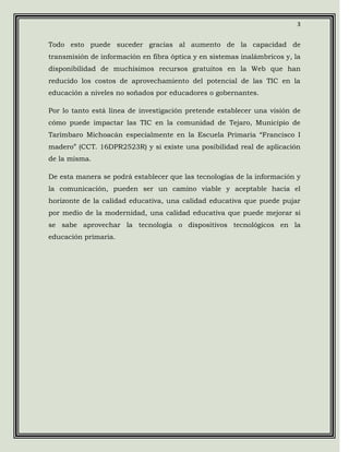 3


Todo esto puede suceder gracias al aumento de la capacidad de
transmisión de información en fibra óptica y en sistemas inalámbricos y, la
disponibilidad de muchísimos recursos gratuitos en la Web que han
reducido los costos de aprovechamiento del potencial de las TIC en la
educación a niveles no soñados por educadores o gobernantes.

Por lo tanto está línea de investigación pretende establecer una visión de
cómo puede impactar las TIC en la comunidad de Tejaro, Municipio de
Tarímbaro Michoacán especialmente en la Escuela Primaria “Francisco I
madero” (CCT. 16DPR2523R) y si existe una posibilidad real de aplicación
de la misma.

De esta manera se podrá establecer que las tecnologías de la información y
la comunicación, pueden ser un camino viable y aceptable hacia el
horizonte de la calidad educativa, una calidad educativa que puede pujar
por medio de la modernidad, una calidad educativa que puede mejorar si
se sabe aprovechar la tecnología o dispositivos tecnológicos en la
educación primaria.
 