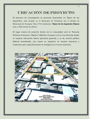 4



     Ubicación de proyecto
El proyecto de investigación se pretende desarrollar en Téjaro de los
Izquierdos, está situado en el Municipio de Tarímbaro (en el Estado de
Michoacán de Ocampo). Tiene 3716 habitantes. Téjaro de los Izquierdo (Téjaro)
está a 1860 metros de altitud.


El lugar exacto de proyecto dentro de la comunidad será la “Escuela
Primaria Francisco I Madero” (Melchor Ocampo s/n) es una Escuela donde
se imparte educación básica (primaria general), y es de control público
(federal transferido). Las clases se imparten en horario matutino y
vespertino pero específicamente se trabajará en el turno matutino.
 