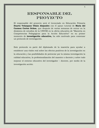 5



              RESPONSABLE DEL
                 PROYECTO
El responsable del proyecto será el Licenciado en Educación Primaria
Duarte Velazquez Ulises Alejandro con él apoyo tutorial de Maria del
Carmen Cortes Ochoa, que después de varias semanas de entrar en la
dinámica de estudios de la UNIVIM en la oferta educativa de “Maestría en
Competencias Pedagógicas para la Acción Educativa” en su primer
momento de investigación educativa, ha sido motivado para comenzar
un protocolo de investigación.



Este protocolo es parte del diplomado de la maestría para ayudar a
establecer una visión real sobre los efectos positivos de la investigación en
la educación y las posibilidades de potenciar por la misma investigación la
calidad educativa, la profesionalización del maestro o docente y sobre todo
mejorar el entorno educativo del investigador – docente, por medio de la
investigación acción.
 