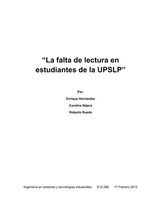“La falta de lectura en
        estudiantes de la UPSLP”

                                      Por:

                              Enrique Hernández

                                Carolina Nájera

                                Roberto Rueda




Ingeniería en sistemas y tecnologías industriales   E12-389   17 Febrero 2012
 