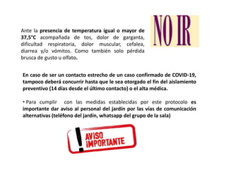 Ante la presencia de temperatura igual o mayor de
37,5°C acompañada de tos, dolor de garganta,
dificultad respiratoria, dolor muscular, cefalea,
diarrea y/o vómitos. Como también solo pérdida
brusca de gusto u olfato.
En caso de ser un contacto estrecho de un caso confirmado de COVID-19,
tampoco deberá concurrir hasta que le sea otorgado el fin del aislamiento
preventivo (14 días desde el último contacto) o el alta médica.
• Para cumplir con las medidas establecidas por este protocolo es
importante dar aviso al personal del jardín por las vías de comunicación
alternativas (teléfono del jardín, whatsapp del grupo de la sala)
 