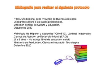 •Plan Jurisdiccional de la Provincia de Buenos Aires para
un regreso seguro a las clases presenciales.
Dirección general de Cultura y Educación.
Octubre de 2020
•Protocolo de Higiene y Seguridad (Covid-19). Jardines maternales,
Centros de Atención de Desarrollo Infantil (CADI)
[0 a 2 años – No incluye Nivel de educación inicial]
Ministerio de Producción, Ciencia e Innovación Tecnológica
Diciembre 2020
 