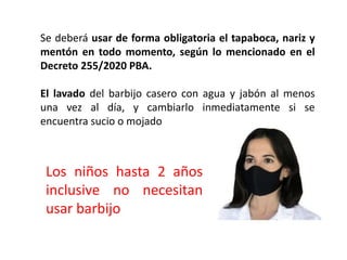 Se deberá usar de forma obligatoria el tapaboca, nariz y
mentón en todo momento, según lo mencionado en el
Decreto 255/2020 PBA.
El lavado del barbijo casero con agua y jabón al menos
una vez al día, y cambiarlo inmediatamente si se
encuentra sucio o mojado
Los niños hasta 2 años
inclusive no necesitan
usar barbijo
 