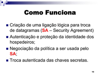Como Funciona
Criação de uma ligação lógica para troca
de datagramas (SA – Security Agreement)
 Autenticação e proteção da identidade dos
hospedeiros;
 Negociação da política a ser usada pelo
SA;
 Troca autenticada das chaves secretas.


10

 