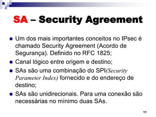 SA – Security Agreement








Um dos mais importantes conceitos no IPsec é
chamado Security Agreement (Acordo de
Segurança). Definido no RFC 1825;
Canal lógico entre origem e destino;
SAs são uma combinação do SPI(Security
Parameter Index) fornecido e do endereço de
destino;
SAs são unidirecionais. Para uma conexão são
necessárias no mínimo duas SAs.
11

 