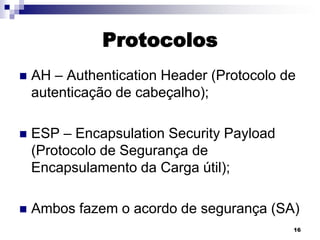 Protocolos


AH – Authentication Header (Protocolo de
autenticação de cabeçalho);



ESP – Encapsulation Security Payload
(Protocolo de Segurança de
Encapsulamento da Carga útil);



Ambos fazem o acordo de segurança (SA)
16

 