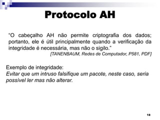 Protocolo AH
“O cabeçalho AH não permite criptografia dos dados;
portanto, ele é útil principalmente quando a verificação da
integridade é necessária, mas não o sigilo.”
[TANENBAUM, Redes de Computador, P581, PDF]

Exemplo de integridade:
Evitar que um intruso falsifique um pacote, neste caso, seria
possível ler mas não alterar.

18

 