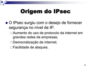 Origem do IPsec


O IPsec surgiu com o desejo de fornecer
segurança no nível de IP.
 Aumento

do uso de protocolo da internet em
grandes redes de empresas;
 Democratização de internet;
 Facilidade de ataques.

2

 