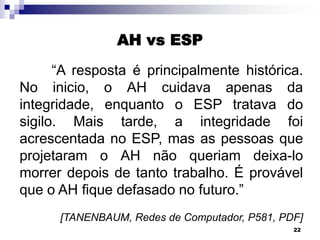 AH vs ESP
“A resposta é principalmente histórica.
No inicio, o AH cuidava apenas da
integridade, enquanto o ESP tratava do
sigilo. Mais tarde, a integridade foi
acrescentada no ESP, mas as pessoas que
projetaram o AH não queriam deixa-lo
morrer depois de tanto trabalho. É provável
que o AH fique defasado no futuro.”
[TANENBAUM, Redes de Computador, P581, PDF]
22

 
