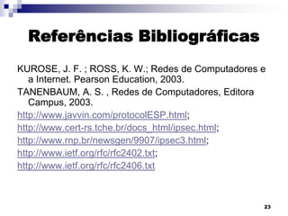 Referências Bibliográficas
KUROSE, J. F. ; ROSS, K. W.; Redes de Computadores e
a Internet. Pearson Education, 2003.
TANENBAUM, A. S. , Redes de Computadores, Editora
Campus, 2003.
http://www.javvin.com/protocolESP.html;
http://www.cert-rs.tche.br/docs_html/ipsec.html;
http://www.rnp.br/newsgen/9907/ipsec3.html;
http://www.ietf.org/rfc/rfc2402.txt;
http://www.ietf.org/rfc/rfc2406.txt

23

 