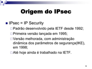 Origem do IPsec


IPsec = IP Security
 Padrão

desenvolvido pela IETF desde 1992;
 Primeira versão lançada em 1995;
 Versão melhorada, com administração
dinâmica dos parâmetros de segurança(IKE),
em 1998;
 Até hoje ainda é trabalhado na IETF.

3

 
